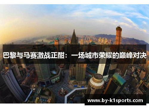 巴黎与马赛激战正酣：一场城市荣耀的巅峰对决