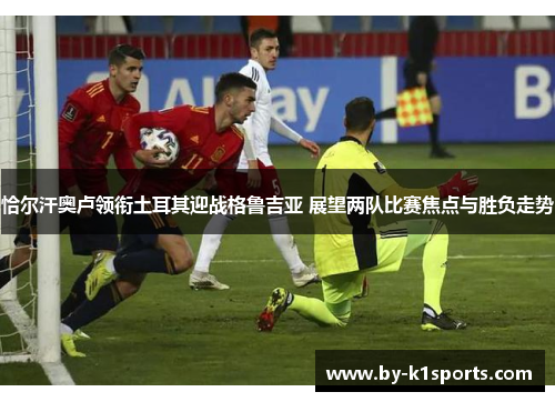 恰尔汗奥卢领衔土耳其迎战格鲁吉亚 展望两队比赛焦点与胜负走势