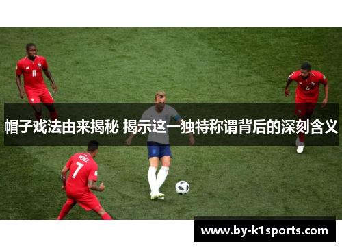 帽子戏法由来揭秘 揭示这一独特称谓背后的深刻含义