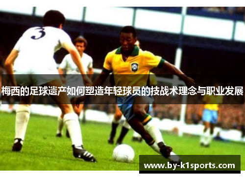 梅西的足球遗产如何塑造年轻球员的技战术理念与职业发展