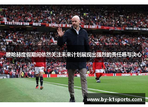 滕哈赫度假期间依然关注未来计划展现出强烈的责任感与决心